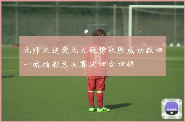 北师大逆袭北大强势取胜成功扳回一城精彩总决赛次回合回顾