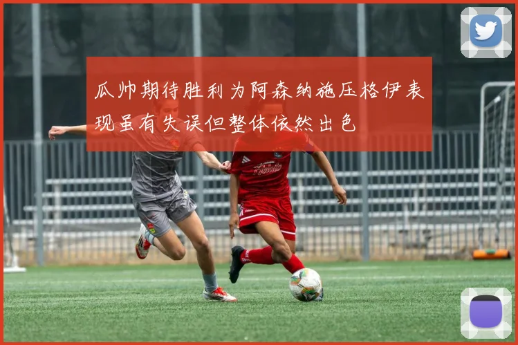 瓜帅期待胜利为阿森纳施压格伊表现虽有失误但整体依然出色