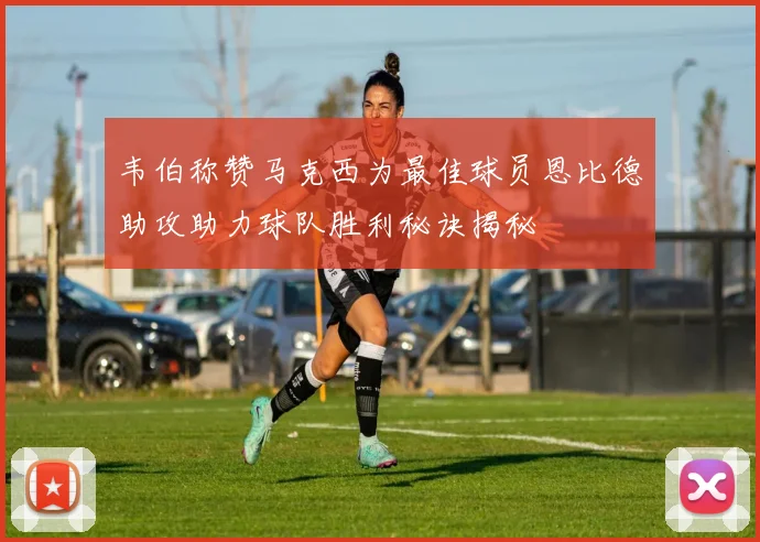 韦伯称赞马克西为最佳球员恩比德助攻助力球队胜利秘诀揭秘