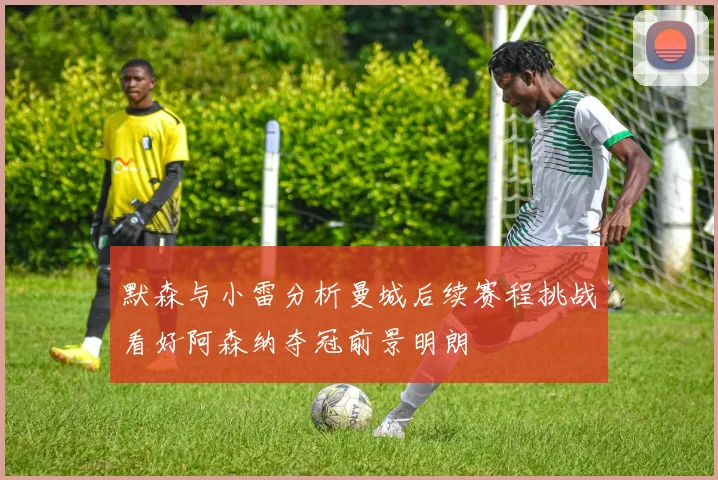 默森与小雷分析曼城后续赛程挑战看好阿森纳夺冠前景明朗