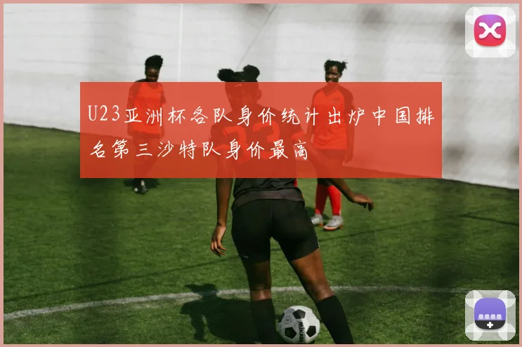U23亚洲杯各队身价统计出炉中国排名第三沙特队身价最高