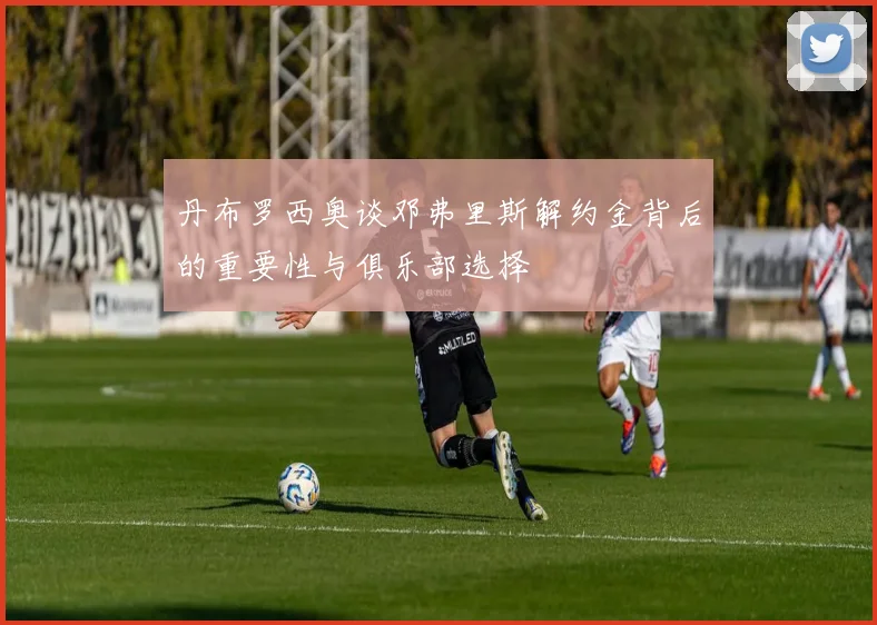 丹布罗西奥谈邓弗里斯解约金背后的重要性与俱乐部选择
