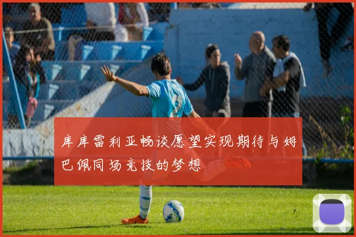 库库雷利亚畅谈愿望实现期待与姆巴佩同场竞技的梦想