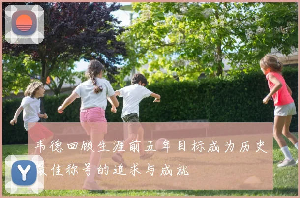 韦德回顾生涯前五年目标成为历史最佳称号的追求与成就