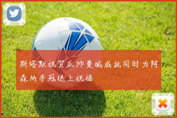 斯塔默祝贺瓜帅曼城成就同时为阿森纳夺冠送上祝福