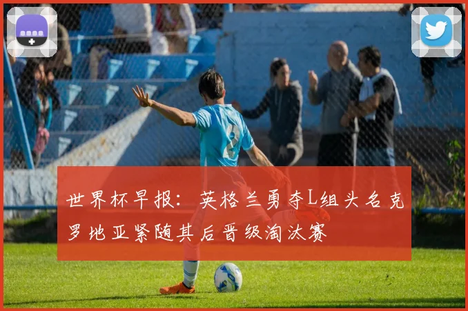 世界杯早报：英格兰勇夺L组头名克罗地亚紧随其后晋级淘汰赛