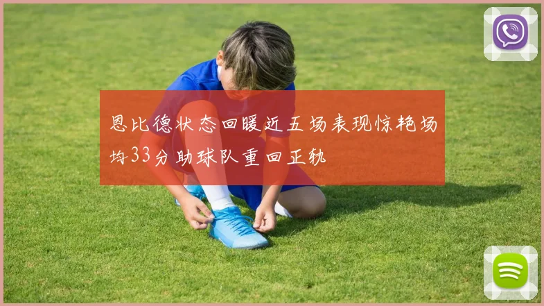 恩比德状态回暖近五场表现惊艳场均33分助球队重回正轨