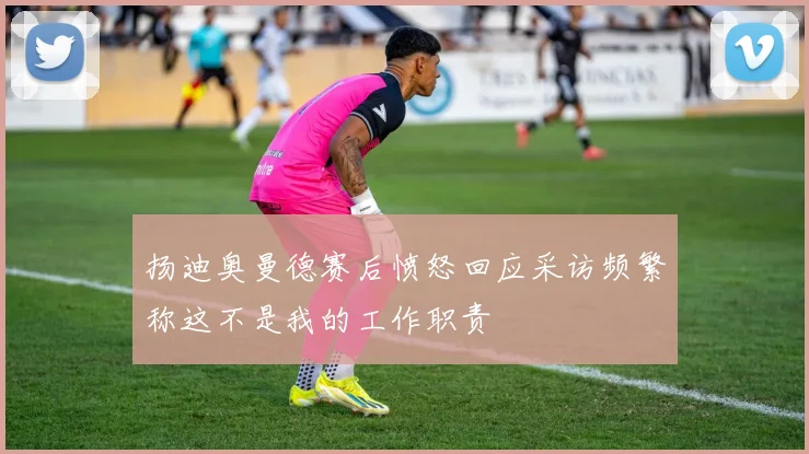 扬迪奥曼德赛后愤怒回应采访频繁称这不是我的工作职责