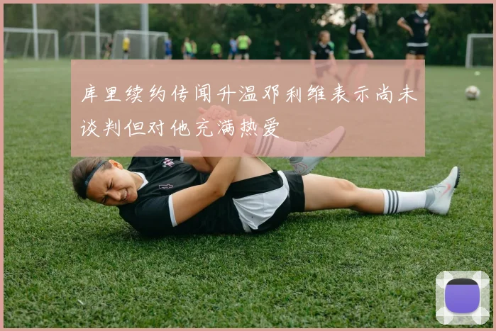 库里续约传闻升温邓利维表示尚未谈判但对他充满热爱
