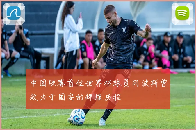 中国联赛首位世界杯球员冈波斯曾效力于国安的辉煌历程