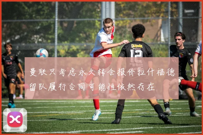 曼联只考虑永久转会报价拉什福德留队履行合同可能性依然存在