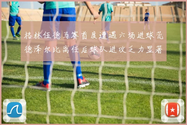 格林伍德马赛首度遭遇六场进球荒德泽尔比离任后球队进攻乏力显著