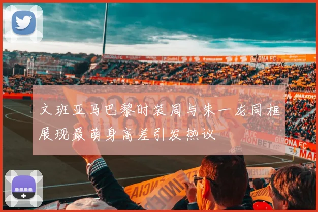文班亚马巴黎时装周与朱一龙同框展现最萌身高差引发热议