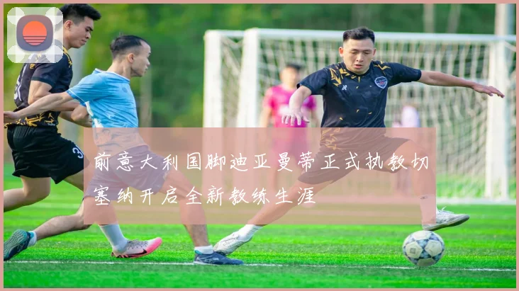 前意大利国脚迪亚曼蒂正式执教切塞纳开启全新教练生涯