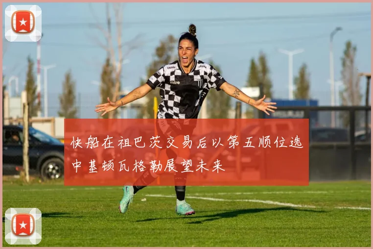 快船在祖巴茨交易后以第五顺位选中基顿瓦格勒展望未来