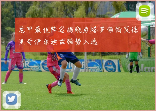 意甲最佳阵容揭晓劳塔罗领衔莫德里奇伊尔迪兹强势入选
