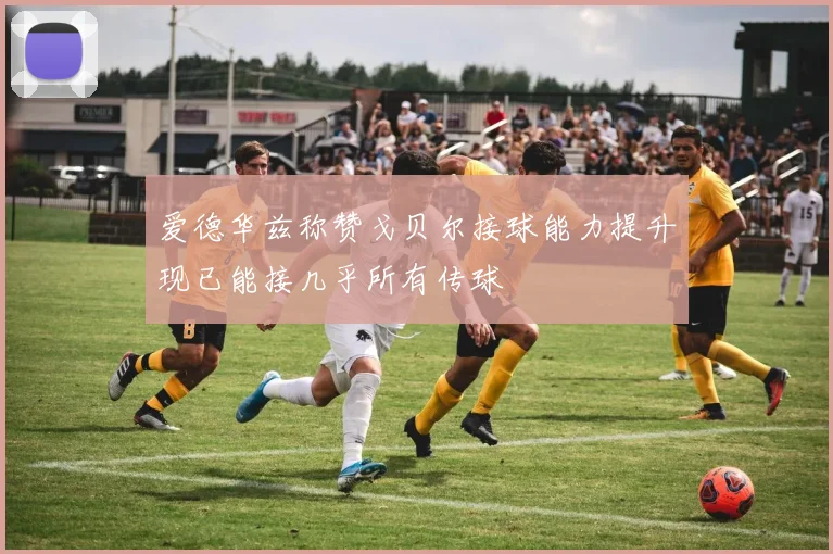 爱德华兹称赞戈贝尔接球能力提升现已能接几乎所有传球