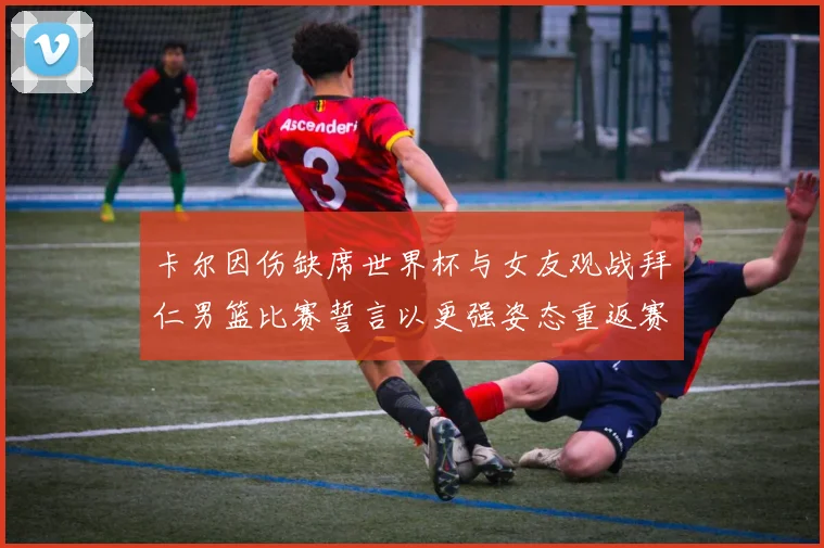 卡尔因伤缺席世界杯与女友观战拜仁男篮比赛誓言以更强姿态重返赛场